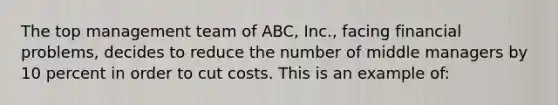 The top management team of ABC, Inc., facing financial problems, decides to reduce the number of middle managers by 10 percent in order to cut costs. This is an example of: