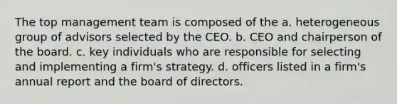 The top management team is composed of the a. heterogeneous group of advisors selected by the CEO. b. CEO and chairperson of the board. c. key individuals who are responsible for selecting and implementing a firm's strategy. d. officers listed in a firm's annual report and the board of directors.