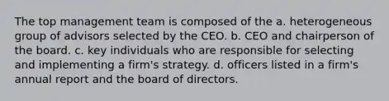 The top management team is composed of the a. heterogeneous group of advisors selected by the CEO. b. CEO and chairperson of the board. c. key individuals who are responsible for selecting and implementing a firm's strategy. d. officers listed in a firm's annual report and the board of directors.