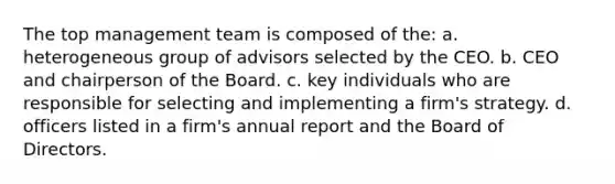 The top management team is composed of the: a. heterogeneous group of advisors selected by the CEO. b. CEO and chairperson of the Board. c. key individuals who are responsible for selecting and implementing a firm's strategy. d. officers listed in a firm's annual report and the Board of Directors.