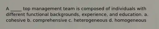 A _____ top management team is composed of individuals with different functional backgrounds, experience, and education. a. cohesive b. comprehensive c. heterogeneous d. homogeneous