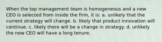 When the top management team is homogeneous and a new CEO is selected from inside the firm, it is: a. unlikely that the current strategy will change. b. likely that product innovation will continue. c. likely there will be a change in strategy. d. unlikely the new CEO will have a long tenure.