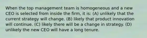 When the top management team is homogeneous and a new CEO is selected from inside the firm, it is: (A) unlikely that the current strategy will change. (B) likely that product innovation will continue. (C) likely there will be a change in strategy. (D) unlikely the new CEO will have a long tenure.