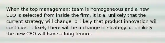 When the top management team is homogeneous and a new CEO is selected from inside the firm, it is a. unlikely that the current strategy will change. b. likely that product innovation will continue. c. likely there will be a change in strategy. d. unlikely the new CEO will have a long tenure.