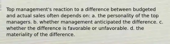 Top management's reaction to a difference between budgeted and actual sales often depends on: a. the personality of the top managers. b. whether management anticipated the difference. c. whether the difference is favorable or unfavorable. d. the materiality of the difference.