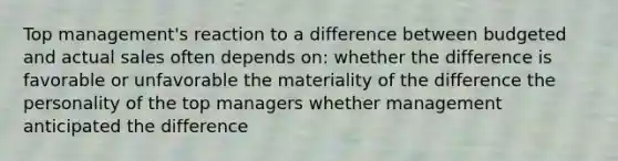 Top management's reaction to a difference between budgeted and actual sales often depends on: whether the difference is favorable or unfavorable the materiality of the difference the personality of the top managers whether management anticipated the difference