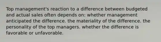 Top management's reaction to a difference between budgeted and actual sales often depends on: whether management anticipated the difference. the materiality of the difference. the personality of the top managers. whether the difference is favorable or unfavorable.