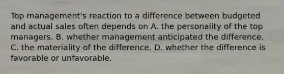 Top management's reaction to a difference between budgeted and actual sales often depends on A. the personality of the top managers. B. whether management anticipated the difference. C. the materiality of the difference. D. whether the difference is favorable or unfavorable.