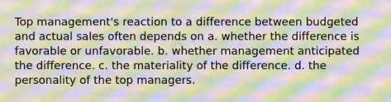 Top management's reaction to a difference between budgeted and actual sales often depends on a. whether the difference is favorable or unfavorable. b. whether management anticipated the difference. c. the materiality of the difference. d. the personality of the top managers.