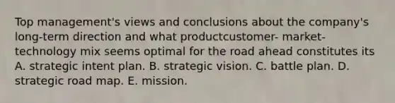 Top management's views and conclusions about the company's long-term direction and what productcustomer- market-technology mix seems optimal for the road ahead constitutes its A. strategic intent plan. B. strategic vision. C. battle plan. D. strategic road map. E. mission.