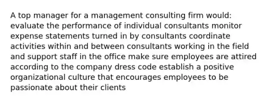 A top manager for a management consulting firm would: evaluate the performance of individual consultants monitor expense statements turned in by consultants coordinate activities within and between consultants working in the field and support staff in the office make sure employees are attired according to the company dress code establish a positive organizational culture that encourages employees to be passionate about their clients