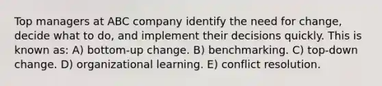 Top managers at ABC company identify the need for change, decide what to do, and implement their decisions quickly. This is known as: A) bottom-up change. B) benchmarking. C) top-down change. D) organizational learning. E) conflict resolution.