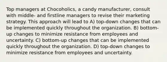 Top managers at Chocoholics, a candy manufacturer, consult with middle- and firstline managers to revise their marketing strategy. This approach will lead to A) top-down changes that can be implemented quickly throughout the organization. B) bottom-up changes to minimize resistance from employees and uncertainty. C) bottom-up changes that can be implemented quickly throughout the organization. D) top-down changes to minimize resistance from employees and uncertainty.