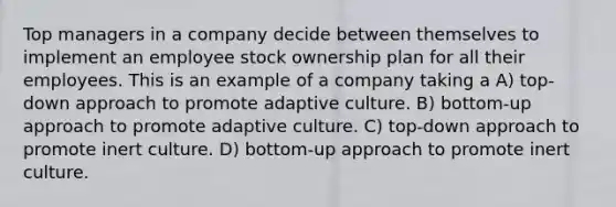 Top managers in a company decide between themselves to implement an employee stock ownership plan for all their employees. This is an example of a company taking a A) top-down approach to promote adaptive culture. B) bottom-up approach to promote adaptive culture. C) top-down approach to promote inert culture. D) bottom-up approach to promote inert culture.