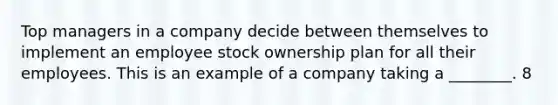 Top managers in a company decide between themselves to implement an employee stock ownership plan for all their employees. This is an example of a company taking a ________. 8