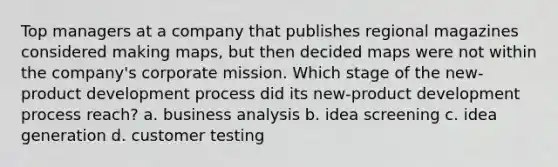 Top managers at a company that publishes regional magazines considered making maps, but then decided maps were not within the company's corporate mission. Which stage of the new-product development process did its new-product development process reach? a. business analysis b. idea screening c. idea generation d. customer testing