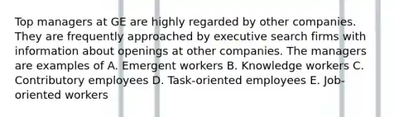 Top managers at GE are highly regarded by other companies. They are frequently approached by executive search firms with information about openings at other companies. The managers are examples of A. Emergent workers B. Knowledge workers C. Contributory employees D. Task-oriented employees E. Job-oriented workers