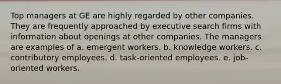 Top managers at GE are highly regarded by other companies. They are frequently approached by executive search firms with information about openings at other companies. The managers are examples of a. emergent workers. b. knowledge workers. c. contributory employees. d. task-oriented employees. e. job-oriented workers.