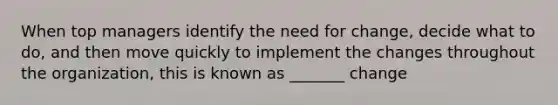 When top managers identify the need for change, decide what to do, and then move quickly to implement the changes throughout the organization, this is known as _______ change