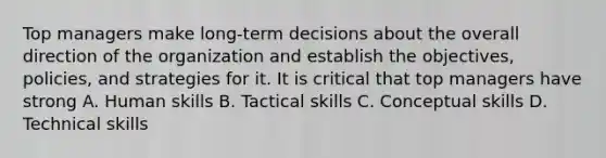 Top managers make long-term decisions about the overall direction of the organization and establish the objectives, policies, and strategies for it. It is critical that top managers have strong A. Human skills B. Tactical skills C. Conceptual skills D. Technical skills