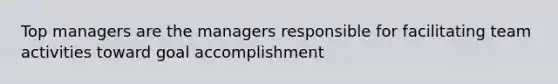 Top managers are the managers responsible for facilitating team activities toward goal accomplishment