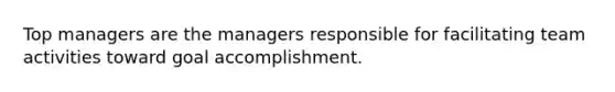 Top managers are the managers responsible for facilitating team activities toward goal accomplishment.