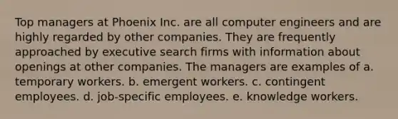 Top managers at Phoenix Inc. are all computer engineers and are highly regarded by other companies. They are frequently approached by executive search firms with information about openings at other companies. The managers are examples of a. temporary workers. b. emergent workers. c. contingent employees. d. job-specific employees. e. knowledge workers.