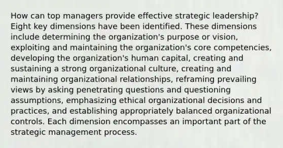 How can top managers provide effective strategic leadership? Eight key dimensions have been identified. These dimensions include determining the organization's purpose or vision, exploiting and maintaining the organization's core competencies, developing the organization's human capital, creating and sustaining a strong organizational culture, creating and maintaining organizational relationships, reframing prevailing views by asking penetrating questions and questioning assumptions, emphasizing ethical organizational decisions and practices, and establishing appropriately balanced organizational controls. Each dimension encompasses an important part of the strategic management process.