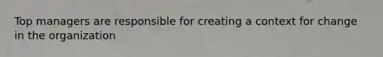 Top managers are responsible for creating a context for change in the organization