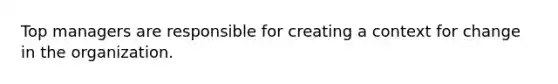 Top managers are responsible for creating a context for change in the organization.