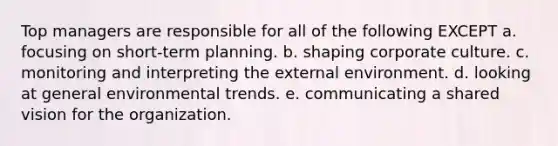 Top managers are responsible for all of the following EXCEPT a. focusing on short-term planning. b. shaping corporate culture. c. monitoring and interpreting the external environment. d. looking at general environmental trends. e. communicating a shared vision for the organization.