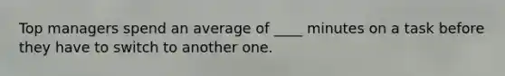 Top managers spend an average of ____ minutes on a task before they have to switch to another one.