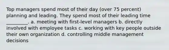 Top managers spend most of their day (over 75 percent) planning and leading. They spend most of their leading time _________. a. meeting with first-level managers b. directly involved with employee tasks c. working with key people outside their own organization d. controlling middle management decisions