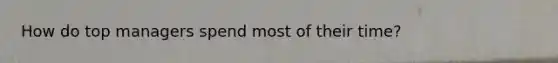 How do top managers spend most of their time?