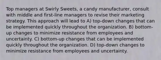 Top managers at Swirly Sweets, a candy manufacturer, consult with middle and first-line managers to revise their marketing strategy. This approach will lead to A) top-down changes that can be implemented quickly throughout the organization. B) bottom-up changes to minimize resistance from employees and uncertainty. C) bottom-up changes that can be implemented quickly throughout the organization. D) top-down changes to minimize resistance from employees and uncertainty.