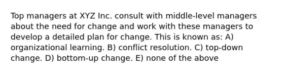 Top managers at XYZ Inc. consult with middle-level managers about the need for change and work with these managers to develop a detailed plan for change. This is known as: A) organizational learning. B) conflict resolution. C) top-down change. D) bottom-up change. E) none of the above