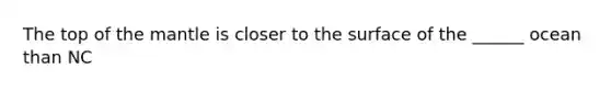 The top of the mantle is closer to the surface of the ______ ocean than NC