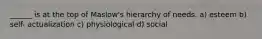 ______ is at the top of Maslow's hierarchy of needs. a) esteem b) self- actualization c) physiological d) social
