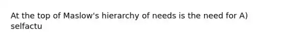 At the top of Maslow's hierarchy of needs is the need for A) selfactu