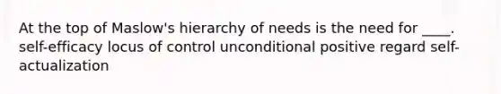 At the top of Maslow's hierarchy of needs is the need for ____. self-efficacy locus of control unconditional positive regard self-actualization