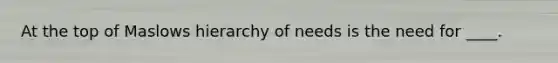 At the top of Maslows hierarchy of needs is the need for ____.