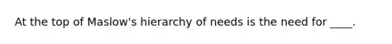 At the top of Maslow's hierarchy of needs is the need for ____.