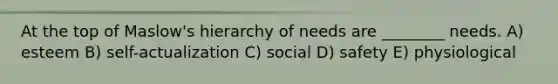 At the top of Maslow's hierarchy of needs are ________ needs. A) esteem B) self-actualization C) social D) safety E) physiological