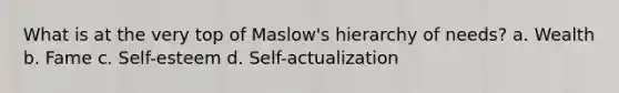 What is at the very top of Maslow's hierarchy of needs? a. Wealth b. Fame c. Self-esteem d. Self-actualization