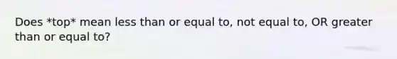 Does *top* mean <a href='https://www.questionai.com/knowledge/k7BtlYpAMX-less-than' class='anchor-knowledge'>less than</a> or equal to, not equal to, OR <a href='https://www.questionai.com/knowledge/kNDE5ipeE2-greater-than-or-equal-to' class='anchor-knowledge'>greater than or equal to</a>?