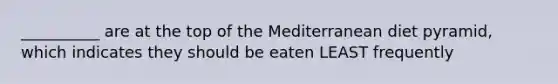 __________ are at the top of the Mediterranean diet pyramid, which indicates they should be eaten LEAST frequently