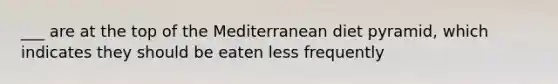 ___ are at the top of the Mediterranean diet pyramid, which indicates they should be eaten less frequently