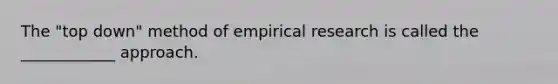 The "top down" method of empirical research is called the ____________ approach.