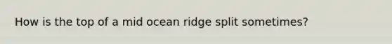 How is the top of a mid ocean ridge split sometimes?