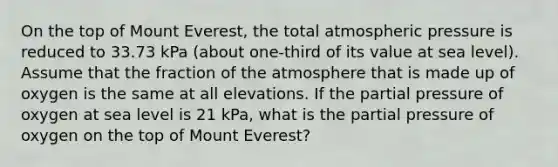 On the top of Mount Everest, the total atmospheric pressure is reduced to 33.73 kPa (about one-third of its value at sea level). Assume that the fraction of the atmosphere that is made up of oxygen is the same at all elevations. If the partial pressure of oxygen at sea level is 21 kPa, what is the partial pressure of oxygen on the top of Mount Everest?